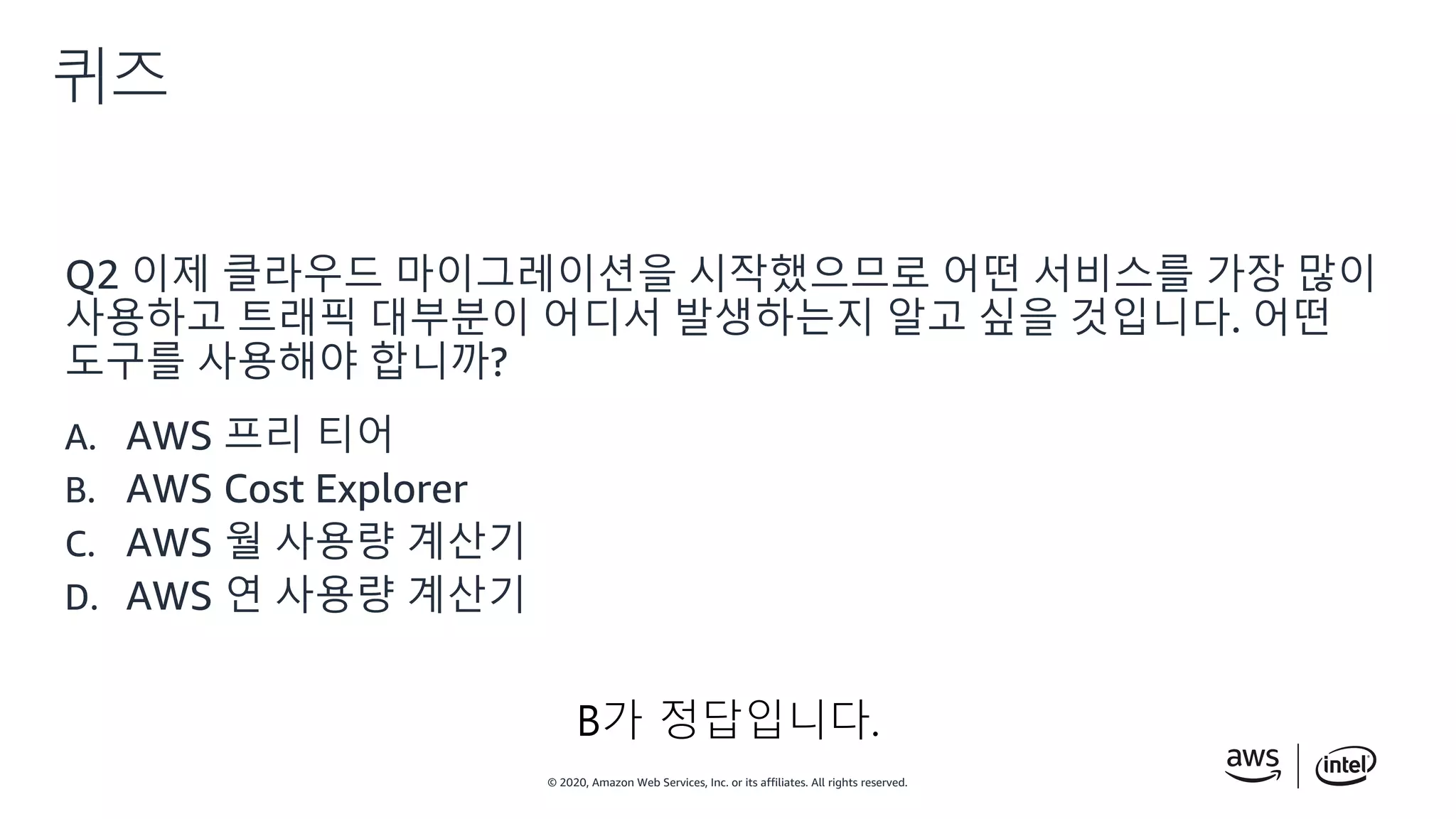 © 2020, Amazon Web Services, Inc. or its affiliates. All rights reserved.
퀴즈
Q2 이제 클라우드 마이그레이션을 시작했으므로 어떤 서비스를 가장 많이
사용하고 트래픽 대부분이 어디서 발생하는지 알고 싶을 것입니다. 어떤
도구를 사용해야 합니까?
A. AWS 프리 티어
B. AWS Cost Explorer
C. AWS 월 사용량 계산기
D. AWS 연 사용량 계산기
B가 정답입니다.
 