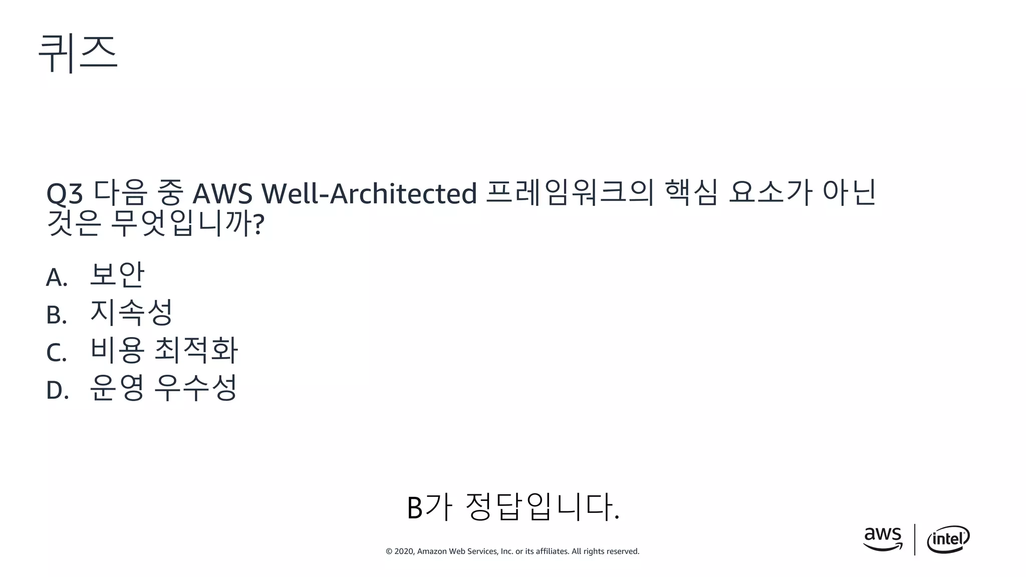 © 2020, Amazon Web Services, Inc. or its affiliates. All rights reserved.
퀴즈
Q3 다음 중 AWS Well-Architected 프레임워크의 핵심 요소가 아닌
것은 무엇입니까?
A. 보안
B. 지속성
C. 비용 최적화
D. 운영 우수성
B가 정답입니다.
 