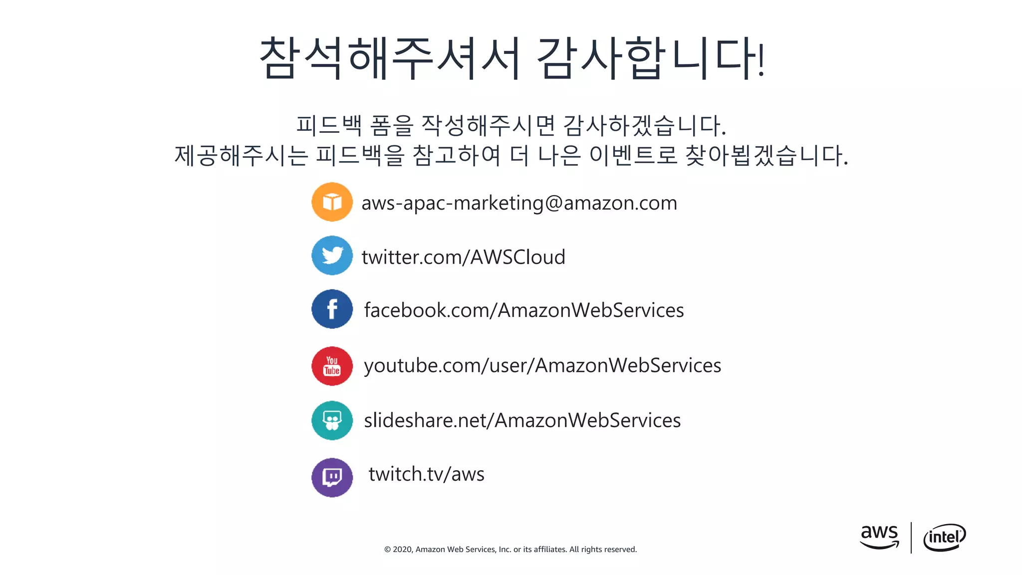 © 2020, Amazon Web Services, Inc. or its affiliates. All rights reserved.
피드백 폼을 작성해주시면 감사하겠습니다.
제공해주시는 피드백을 참고하여 더 나은 이벤트로 찾아뵙겠습니다.
aws-apac-marketing@amazon.com
twitter.com/AWSCloud
facebook.com/AmazonWebServices
youtube.com/user/AmazonWebServices
slideshare.net/AmazonWebServices
twitch.tv/aws
참석해주셔서 감사합니다!
 