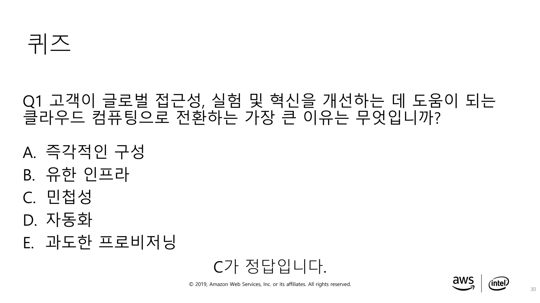 © 2019, Amazon Web Services, Inc. or its affiliates. All rights reserved.
퀴즈
Q1 고객이 글로벌 접근성, 실험 및 혁신을 개선하는 데 도움이 되는
클라우드 컴퓨팅으로 전환하는 가장 큰 이유는 무엇입니까?
A. 즉각적인 구성
B. 유한 인프라
C. 민첩성
D. 자동화
E. 과도한 프로비저닝
30
C가 정답입니다.
 