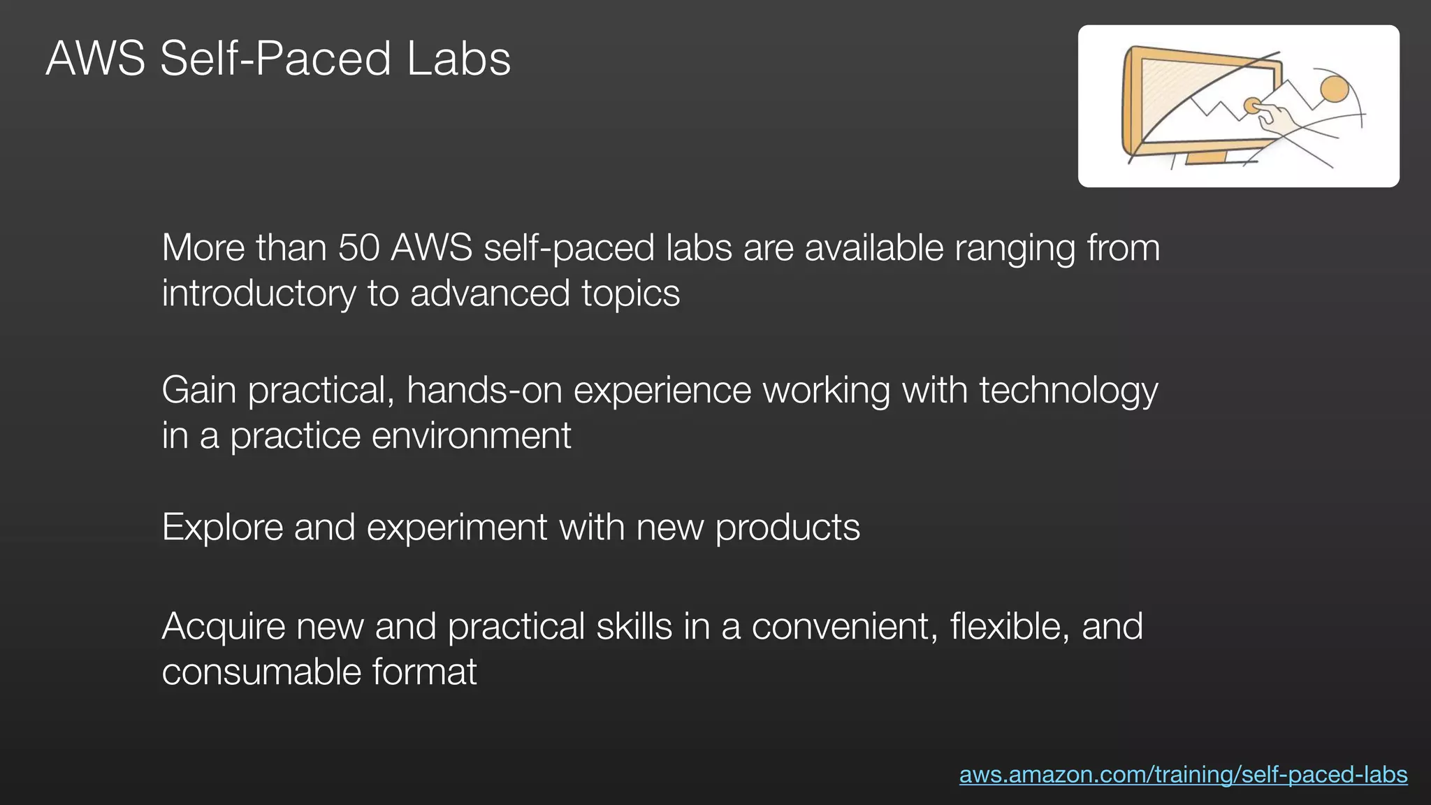 AWS Self-Paced Labs
Gain practical, hands-on experience working with technology
in a practice environment
Explore and experiment with new products
Acquire new and practical skills in a convenient, ﬂexible, and
consumable format
More than 50 AWS self-paced labs are available ranging from
introductory to advanced topics
aws.amazon.com/training/self-paced-labs
 
