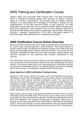 AWS Training and Certification Course
IgmGuru Offer one of the Best AWS Training online. The AWS Certification
exam is intended to efficiently deploy AWS resources to design a solution
based on customer requirements. The principle goal of Amazon solutions
architect is to demonstrate the knowledge to formulate a solution for the
implementation of the AWS resources based on best practices. The AWS
Certification course helps the user to understand AWS's global infrastructure,
AWS cloud architecture, AWS migration tools, and the technical expertise to
identify the AWS Solution according to organization requirements. This course
provides a detailed understanding of the AWS cloud-based platform to
efficiently utilize AWS applications for managing data globally.
AWS Certification Course Online Overview
IgmGuru’s AWS Training online course offers a comprehensive preparation tool
for users to gain domain expertise in AWS Solutions. The course captures a
diverse range of topics to optimize the learning process of the AWS cloud and
gauge the knowledge about Amazon solutions architect. The course has the
necessary information to adept the users with use cases, scenario-based, and
real-time examples for the upcoming AWS architect professional in the
industry.
The AWS online training course by IgmGuru has been designed according to
user convenience with term session videos that can be viewed as per the user’s
comfort. The concise videos help in the easy grasping of information and fast
retrieval during knowledge checks. The reading material covers the knowledge
points step by step in a strategically designed AWS learning path.
About IgmGuru’s AWS Certification Training Course
IgmGuru's AWS online training will equip users with detailed and accurate
information on the AWS cloud platform to successfully pass the professional
level of the AWS solution architect certification exam. The users will be
provided with essential resources to gauge the operational understanding of
computing, storage, database, networking and content delivery, migration,
management tools, analytics, IAM tool, and additional services. The training
course will accredit users with the ability to effectively design and manage the
robust application of the AWS cloud.
AWS training online course is designed to benefit the clients with up to date
information about the AWS cloud. The training course utilizes case scenarios
to educate the users and help them develop a functional understanding of the
AWS cloud platform. The curated learning path of IgmGuru helps users to
develop a mind map of the AWS cloud which helps in retaining the information
quickly. This course will help a user to understand the roles and responsibilities
of Amazon solutions architect professional day to day work life in the industry.
 