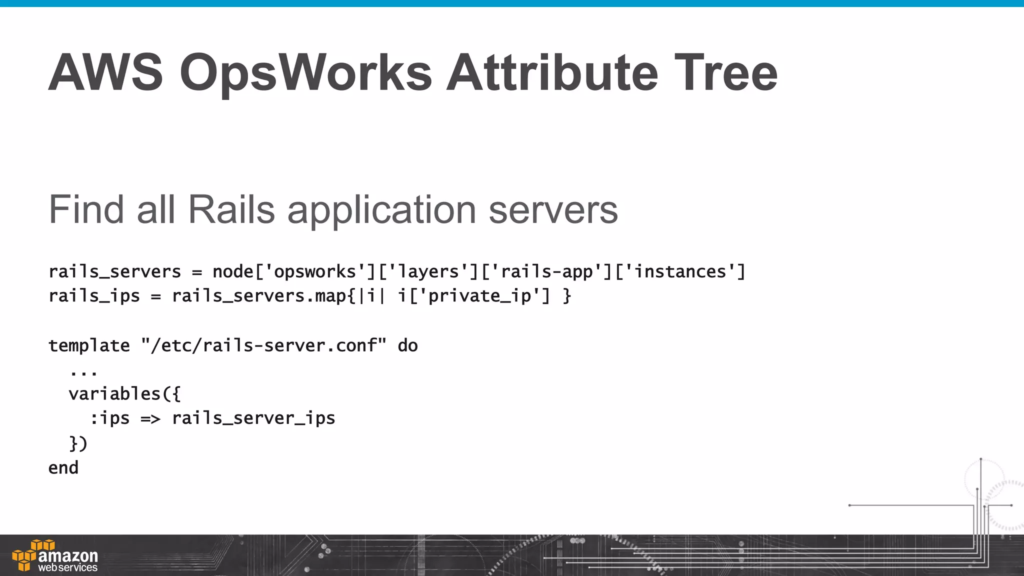 AWS OpsWorks Attribute Tree
Find all Rails application servers
rails_servers = node['opsworks']['layers']['rails-app']['instances']
rails_ips = rails_servers.map{|i| i['private_ip'] }
template "/etc/rails-server.conf" do
...
variables({
:ips => rails_server_ips
})
end

 