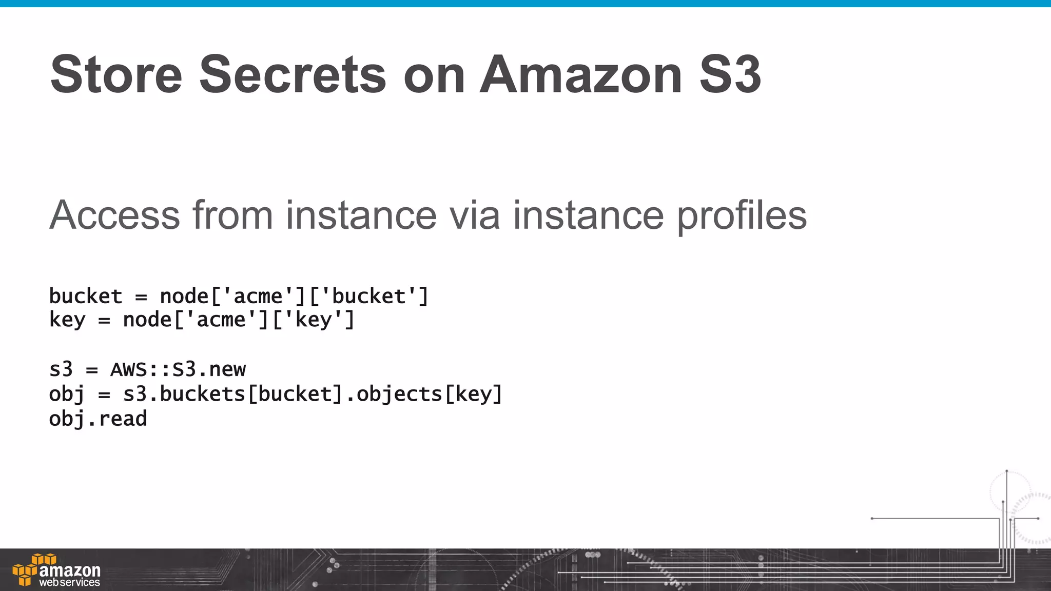 Store Secrets on Amazon S3
Access from instance via instance profiles
bucket = node['acme']['bucket']
key = node['acme']['key']
s3 = AWS::S3.new
obj = s3.buckets[bucket].objects[key]
obj.read

 