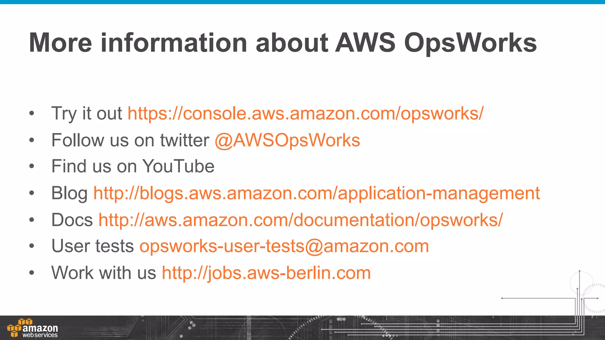 More information about AWS OpsWorks
• 
• 
• 
• 
• 
• 
• 

Try it out https://console.aws.amazon.com/opsworks/
Follow us on twitter @AWSOpsWorks
Find us on YouTube
Blog http://blogs.aws.amazon.com/application-management
Docs http://aws.amazon.com/documentation/opsworks/
User tests opsworks-user-tests@amazon.com
Work with us http://jobs.aws-berlin.com

 