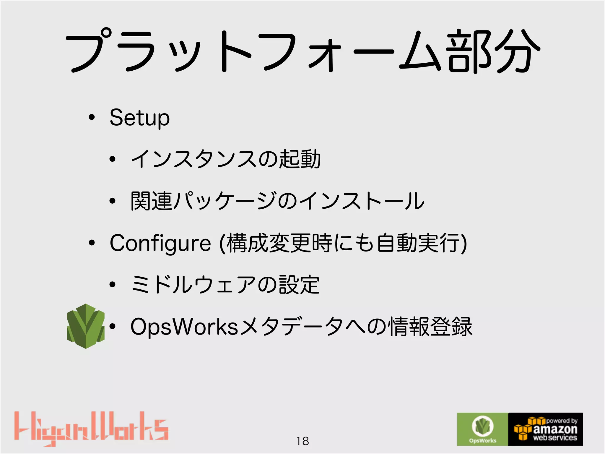 プラットフォーム部分
• Setup
• インスタンスの起動
• 関連パッケージのインストール
• Conﬁgure (構成変更時にも自動実行)
• ミドルウェアの設定
• OpsWorksメタデータへの情報登録
18
 