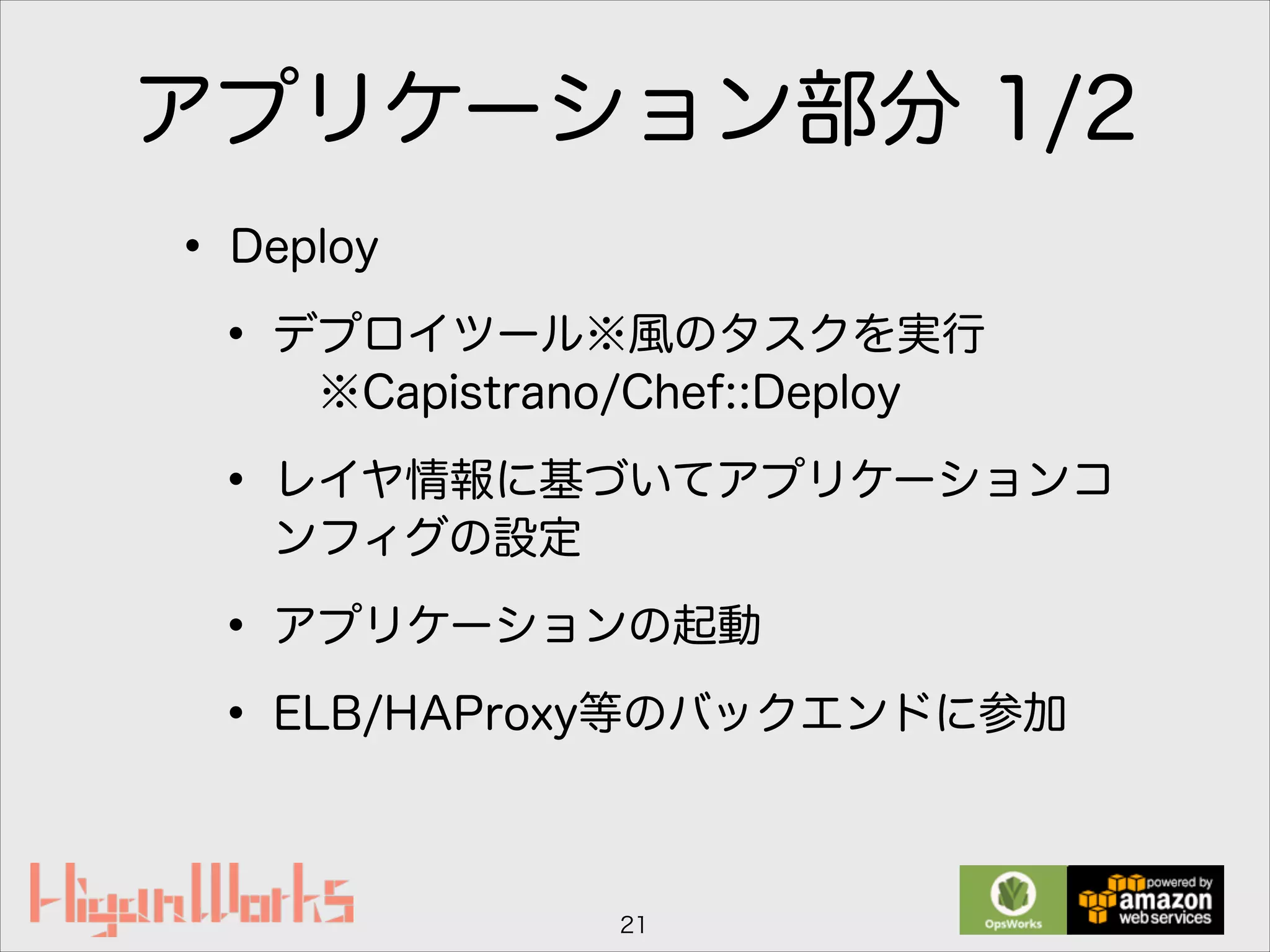 アプリケーション部分 1/2
• Deploy
• デプロイツール※風のタスクを実行 
※Capistrano/Chef::Deploy
• レイヤ情報に基づいてアプリケーションコ
ンフィグの設定
• アプリケーションの起動
• ELB/HAProxy等のバックエンドに参加
21
 