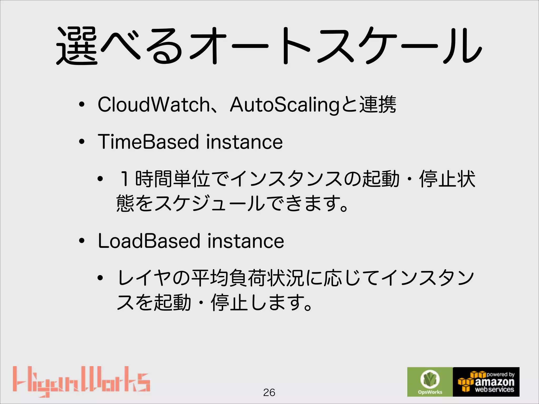 選べるオートスケール
• CloudWatch、AutoScalingと連携
• TimeBased instance
• １時間単位でインスタンスの起動・停止状
態をスケジュールできます。
• LoadBased instance
• レイヤの平均負荷状況に応じてインスタン
スを起動・停止します。
26
 