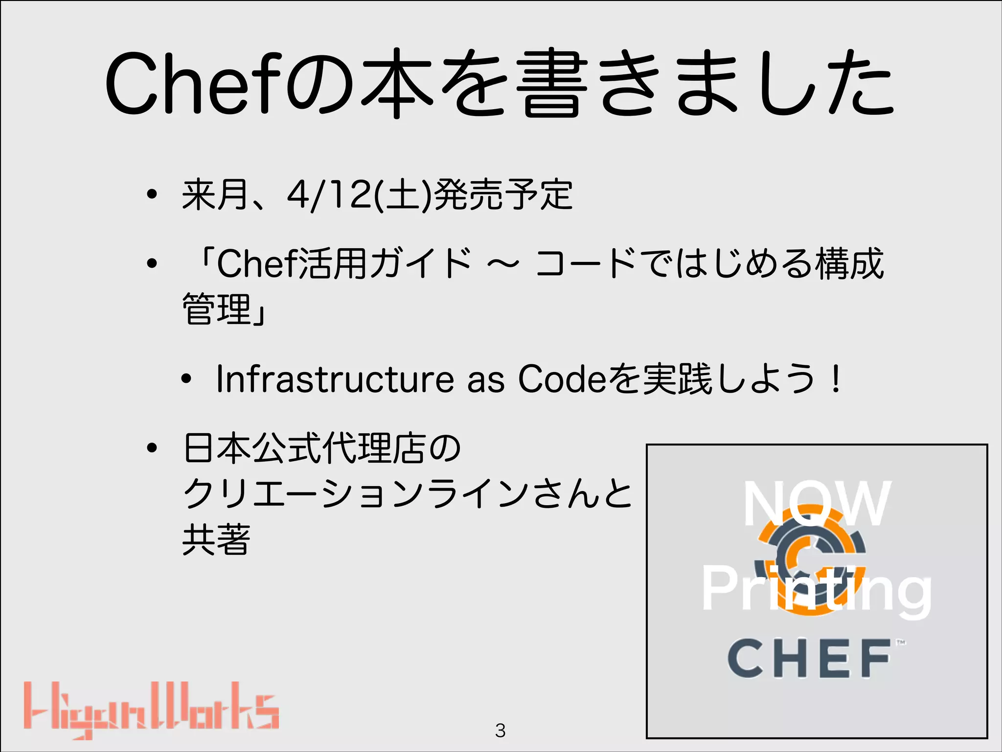 Chefの本を書きました
• 来月、4/12(土)発売予定
• 「Chef活用ガイド ∼ コードではじめる構成
管理」
• Infrastructure as Codeを実践しよう！
• 日本公式代理店の 
クリエーションラインさんと 
共著
3
NOW
Printing
 