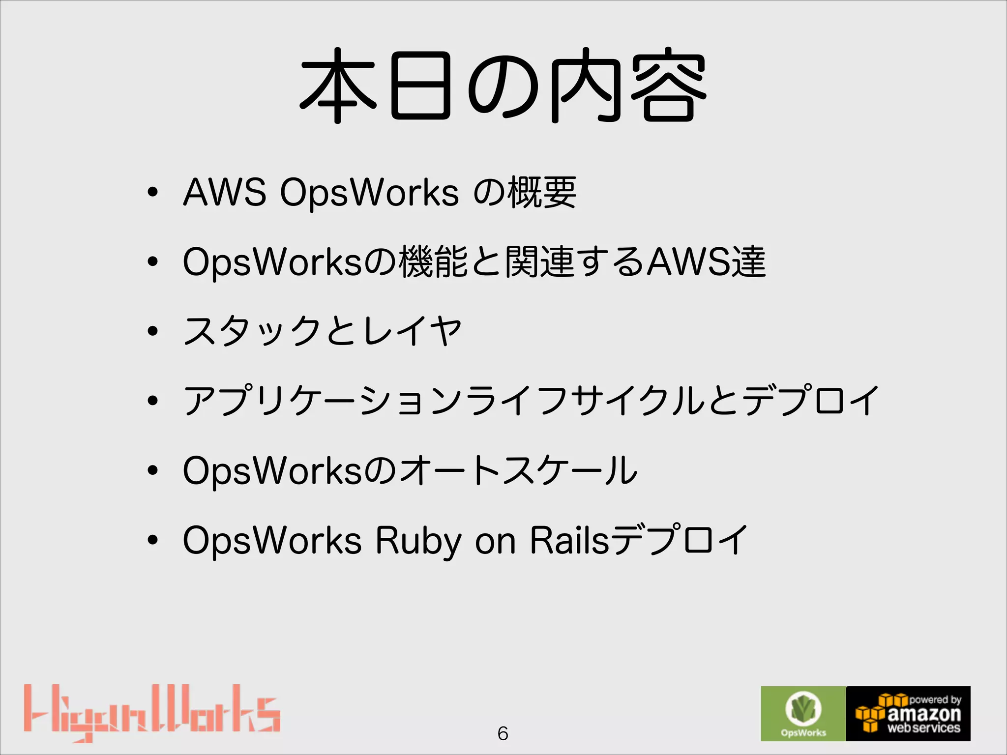 本日の内容
• AWS OpsWorks の概要
• OpsWorksの機能と関連するAWS達
• スタックとレイヤ
• アプリケーションライフサイクルとデプロイ
• OpsWorksのオートスケール
• OpsWorks Ruby on Railsデプロイ
6
 
