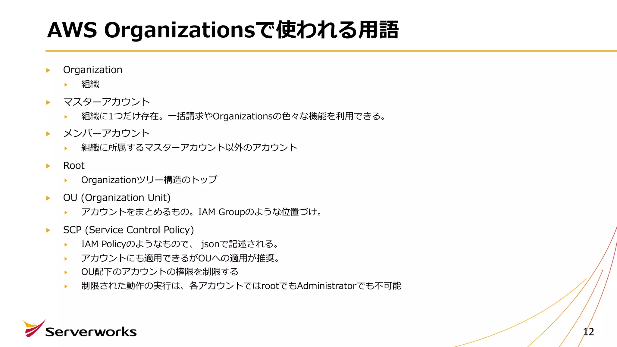 AWS Organizationsで使われる⽤語
Organization
組織
マスターアカウント
組織に1つだけ存在。⼀括請求やOrganizationsの⾊々な機能を利⽤できる。
メンバーアカウント
組織に所属するマスターアカウント以外のアカウント
Root
Organizationツリー構造のトップ
OU (Organization Unit)
アカウントをまとめるもの。IAM Groupのような位置づけ。
SCP (Service Control Policy)
IAM Policyのようなもので、 jsonで記述される。
アカウントにも適⽤できるがOUへの適⽤が推奨。
OU配下のアカウントの権限を制限する
制限された動作の実⾏は、各アカウントではrootでもAdministratorでも不可能
12
 