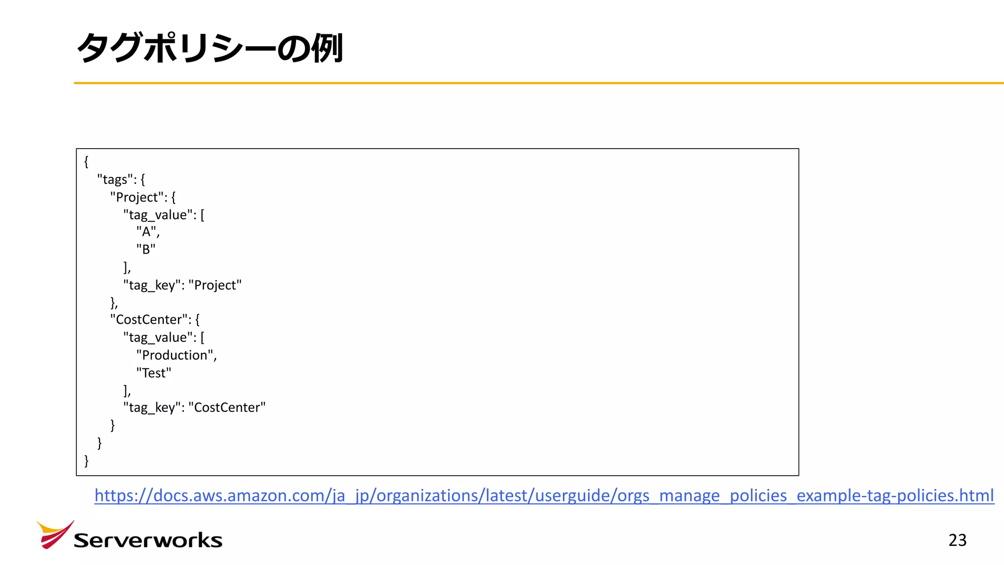 タグポリシーの例
23
{
"tags": {
"Project": {
"tag_value": [
"A",
"B"
],
"tag_key": "Project"
},
"CostCenter": {
"tag_value": [
"Production",
"Test"
],
"tag_key": "CostCenter"
}
}
}
https://docs.aws.amazon.com/ja_jp/organizations/latest/userguide/orgs_manage_policies_example-tag-policies.html
 