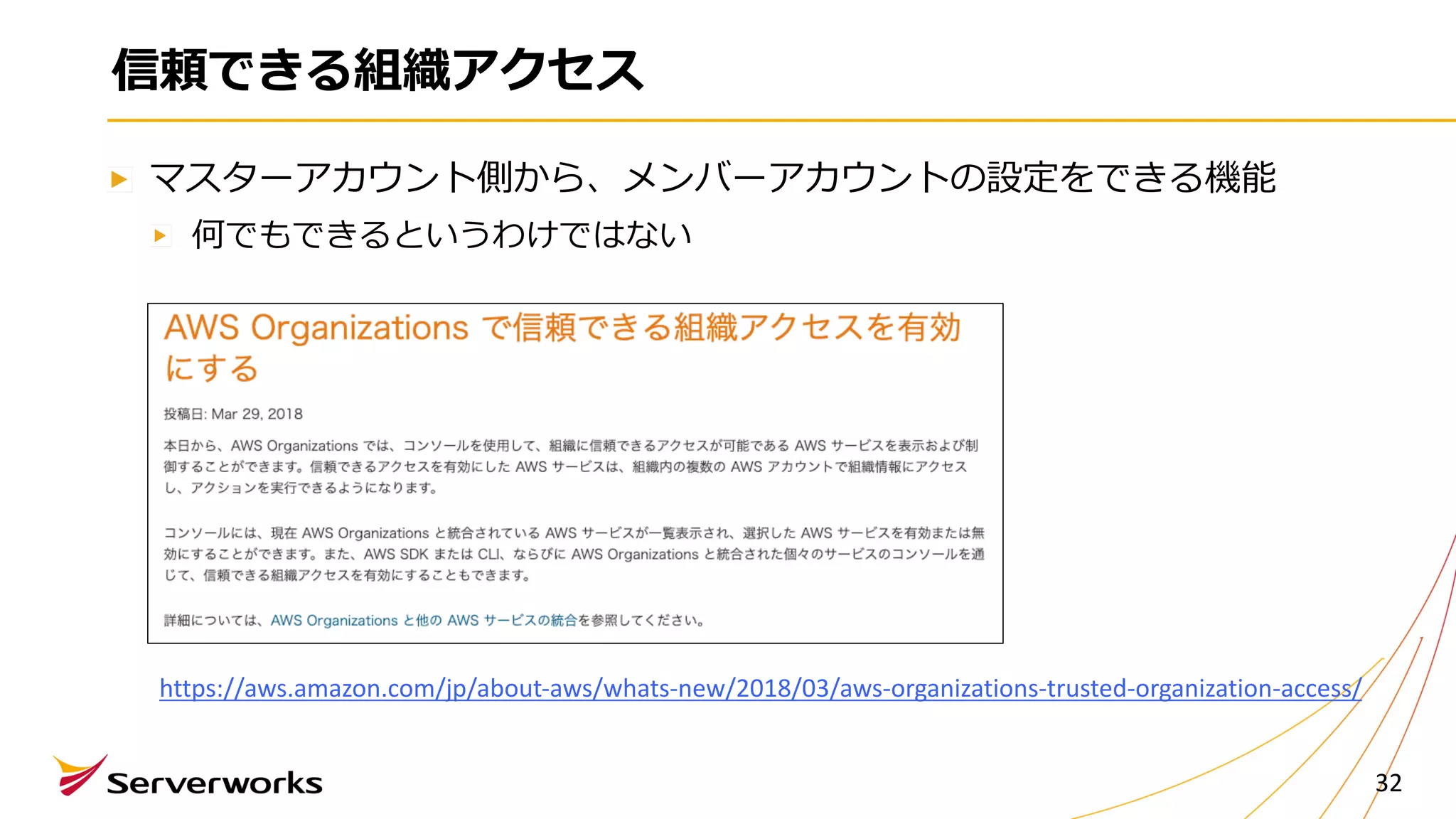 信頼できる組織アクセス
マスターアカウント側から、メンバーアカウントの設定をできる機能
何でもできるというわけではない
32
https://aws.amazon.com/jp/about-aws/whats-new/2018/03/aws-organizations-trusted-organization-access/
 