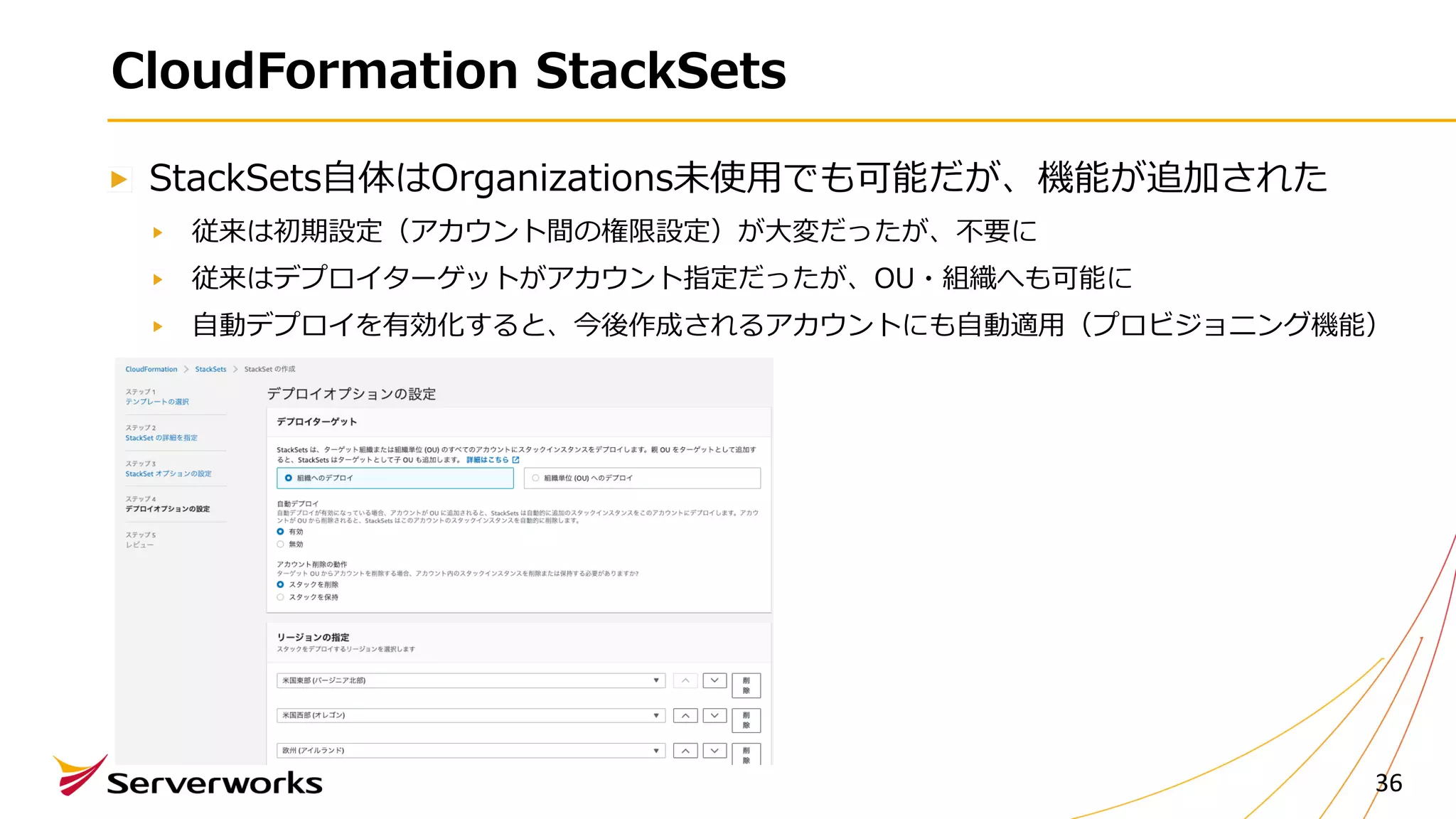 CloudFormation StackSets
StackSets⾃体はOrganizations未使⽤でも可能だが、機能が追加された
従来は初期設定（アカウント間の権限設定）が⼤変だったが、不要に
従来はデプロイターゲットがアカウント指定だったが、OU・組織へも可能に
⾃動デプロイを有効化すると、今後作成されるアカウントにも⾃動適⽤（プロビジョニング機能）
36
 