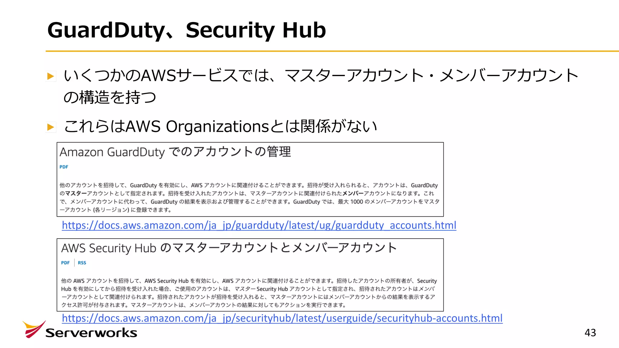 GuardDuty、Security Hub
いくつかのAWSサービスでは、マスターアカウント・メンバーアカウント
の構造を持つ
これらはAWS Organizationsとは関係がない
43
https://docs.aws.amazon.com/ja_jp/guardduty/latest/ug/guardduty_accounts.html
https://docs.aws.amazon.com/ja_jp/securityhub/latest/userguide/securityhub-accounts.html
 