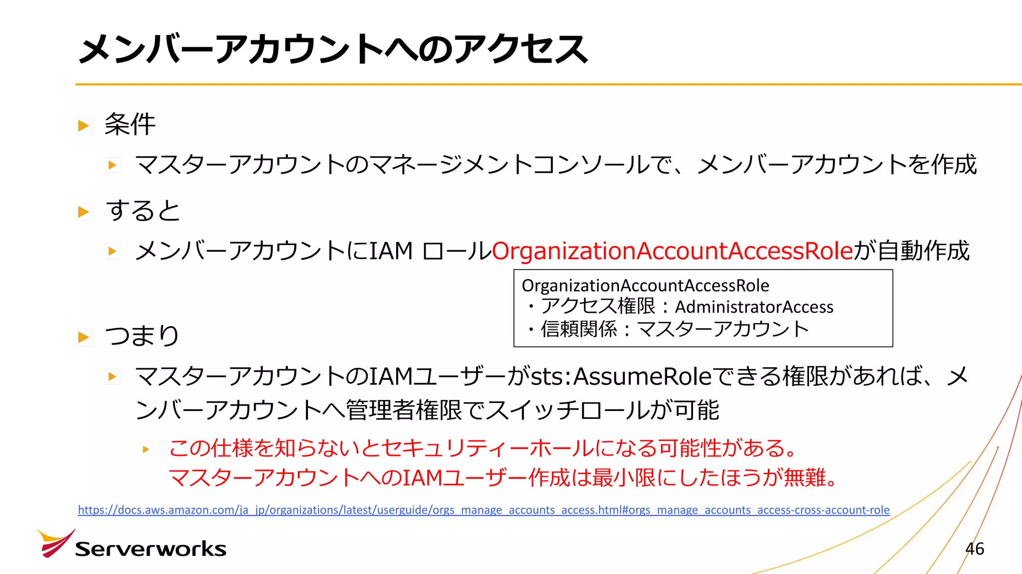 メンバーアカウントへのアクセス
条件
マスターアカウントのマネージメントコンソールで、メンバーアカウントを作成
すると
メンバーアカウントにIAM ロールOrganizationAccountAccessRoleが⾃動作成
つまり
マスターアカウントのIAMユーザーがsts:AssumeRoleできる権限があれば、メ
ンバーアカウントへ管理者権限でスイッチロールが可能
この仕様を知らないとセキュリティーホールになる可能性がある。
マスターアカウントへのIAMユーザー作成は最⼩限にしたほうが無難。
46
https://docs.aws.amazon.com/ja_jp/organizations/latest/userguide/orgs_manage_accounts_access.html#orgs_manage_accounts_access-cross-account-role
OrganizationAccountAccessRole
・アクセス権限︓AdministratorAccess
・信頼関係︓マスターアカウント
 