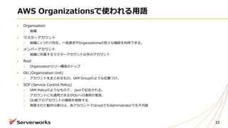 AWS Organizationsで使われる⽤語
Organization
組織
マスターアカウント
組織に1つだけ存在。⼀括請求やOrganizationsの⾊々な機能を利⽤できる。
メンバーアカウント
組織に所属するマスターアカウント以外のアカウント
Root
Organizationツリー構造のトップ
OU (Organization Unit)
アカウントをまとめるもの。IAM Groupのような位置づけ。
SCP (Service Control Policy)
IAM Policyのようなもので、 jsonで記述される。
アカウントにも適⽤できるがOUへの適⽤が推奨。
OU配下のアカウントの権限を制限する
制限された動作の実⾏は、各アカウントではrootでもAdministratorでも不可能
12
 