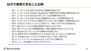 SCPで実現できることの例
例 1: ユーザーによる AWS CloudTrail の無効化を禁⽌する
例 2: ユーザーによる Amazon CloudWatch の無効化または設定の変更を禁⽌する
例 3: ユーザーによる Amazon VPC フローログの削除を禁⽌する
例 4: ユーザーによる AWS Config の無効化またはルールの変更を禁⽌する
例 5: インターネットアクセスに接続されていない VPC を使⽤した取得を禁⽌する
例 6: リクエストされたリージョンに基づいて、AWS へのアクセスを拒否する
例 7: IAM プリンシパルで特定の変更ができないようにする
例 8: IAM プリンシパルで管理者を除き、特定の変更ができないようにする
例 9: Amazon S3 バケットにおける暗号化を必要とする
例 10: 指定するタイプを使⽤するよう Amazon EC2 インスタンスに要求する
例 11: Amazon EC2 インスタンスを停⽌するよう MFA に要求する
例 12: ルートユーザーの Amazon EC2 へのアクセス制限する
例 13: リソース作成時にタグをリクエストする
18
https://docs.aws.amazon.com/ja_jp/organizations/latest/userguide/orgs_manage_policies_example-scps.html#example-scp-restricts-with-exception
 