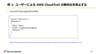 例 1: ユーザーによる AWS CloudTrail の無効化を禁⽌する
cloudtrail:StopLoggingのみを禁⽌
19
{
"Version": "2012-10-17",
"Statement": [
{
"Effect": "Deny",
"Action": "cloudtrail:StopLogging",
"Resource": "*"
}
]
}
https://docs.aws.amazon.com/ja_jp/organizations/latest/userguide/orgs_manage_policies_example-scps.html#example_scp_1
 