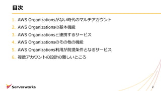 ⽬次
1. AWS Organizationsがない時代のマルチアカウント
2. AWS Organizationsの基本機能
3. AWS Organizationsと連携するサービス
4. AWS Organizationsのその他の機能
5. AWS Organizations利⽤が前提条件となるサービス
6. 複数アカウントの設計の難しいところ
2
 