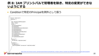 例 8: IAM プリンシパルで管理者を除き、特定の変更ができな
いようにする
Conditionで特定のPrincipalを例外として扱う
20
{
"Version": "2012-10-17",
"Statement": [
{
"Sid": "DenyAccessWithException",
"Effect": "Deny",
"Action": [
"iam:AttachRolePolicy",
"iam:DeleteRole",
"iam:DeleteRolePermissionsBoundary",
"iam:DeleteRolePolicy",
"iam:DetachRolePolicy",
"iam:PutRolePermissionsBoundary",
"iam:PutRolePolicy",
"iam:UpdateAssumeRolePolicy",
"iam:UpdateRole",
"iam:UpdateRoleDescription"
],
"Resource": [
"arn:aws:iam::*:role/role-to-deny"
],
"Condition": {
"StringNotLike": {
"aws:PrincipalARN":"arn:aws:iam::*:role/role-to-allow"
}
}
}
]
} https://docs.aws.amazon.com/ja_jp/organizations/latest/userguide/orgs_manage_policies_example-scps.html#example-scp-restricts-with-exception
 