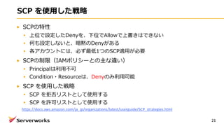SCP を使⽤した戦略
SCPの特性
上位で設定したDenyを、下位でAllowで上書きはできない
何も設定しないと、暗黙のDenyがある
各アカウントには、必ず最低1つのSCP適⽤が必要
SCPの制限（IAMポリシーとの主な違い）
Principalは利⽤不可
Condition・Resourceは、Denyのみ利⽤可能
SCP を使⽤した戦略
SCP を拒否リストとして使⽤する
SCP を許可リストとして使⽤する
21
https://docs.aws.amazon.com/ja_jp/organizations/latest/userguide/SCP_strategies.html
 