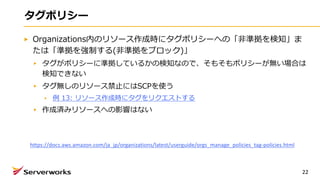 タグポリシー
Organizations内のリソース作成時にタグポリシーへの「⾮準拠を検知」ま
たは「準拠を強制する(⾮準拠をブロック)」
タグがポリシーに準拠しているかの検知なので、そもそもポリシーが無い場合は
検知できない
タグ無しのリソース禁⽌にはSCPを使う
例 13: リソース作成時にタグをリクエストする
作成済みリソースへの影響はない
22
https://docs.aws.amazon.com/ja_jp/organizations/latest/userguide/orgs_manage_policies_tag-policies.html
 