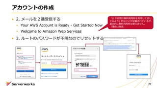 アカウントの作成
2. メールを２通受信する
Your AWS Account is Ready - Get Started Now
Welcome to Amazon Web Services
3. ルートのパスワードが不明なのでリセットする
27
「12 か⽉間の無料利⽤枠を利⽤して試し
てみよう」的なことが記載されているが、
基本的に無料利⽤枠は使えません。
（理由は後述）
 