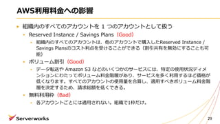 AWS利⽤料⾦への影響
組織内のすべてのアカウントを 1 つのアカウントとして扱う
Reserved Instance / Savings Plans（Good）
組織内のすべてのアカウントは、他のアカウントで購⼊したReserved Instance /
Savings Plansのコスト利点を受けることができる（割引共有を無効にすることも可
能）
ボリューム割引（Good）
データ転送や Amazon S3 などのいくつかのサービスには、特定の使⽤状況ディメ
ンションにわたってボリューム料⾦階層があり、サービスを多く利⽤するほど価格が
低くなります。すべてのアカウントの使⽤量を合算し、適⽤すべきボリューム料⾦階
層を決定するため、請求総額を低くできる。
無料利⽤枠（Bad）
各アカウントごとには適⽤されない。組織で1枠だけ。
29
 
