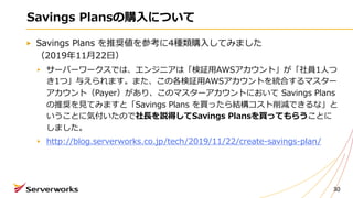 Savings Plans を推奨値を参考に4種類購⼊してみました
（2019年11⽉22⽇）
サーバーワークスでは、エンジニアは「検証⽤AWSアカウント」が「社員1⼈つ
き1つ」与えられます。また、この各検証⽤AWSアカウントを統合するマスター
アカウント（Payer）があり、このマスターアカウントにおいて Savings Plans
の推奨を⾒てみますと「Savings Plans を買ったら結構コスト削減できるな」と
いうことに気付いたので社⻑を説得してSavings Plansを買ってもらうことに
しました。
http://blog.serverworks.co.jp/tech/2019/11/22/create-savings-plan/
Savings Plansの購⼊について
30
 