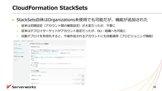 CloudFormation StackSets
StackSets⾃体はOrganizations未使⽤でも可能だが、機能が追加された
従来は初期設定（アカウント間の権限設定）が⼤変だったが、不要に
従来はデプロイターゲットがアカウント指定だったが、OU・組織へも可能に
⾃動デプロイを有効化すると、今後作成されるアカウントにも⾃動適⽤（プロビジョニング機能）
36
 