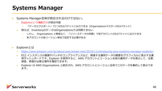Systems Manager
Systems Manager全体が統合されるわけではない。
Exploreという機能だけが統合可能
「データエクスポート」で1つのS3バケットに出⼒できる（OrganizationsマスターのS3バケット）
例えば、InventoryのデータはOrganizationsでは同期できない
しかし、 Organizations と関係なく、「リソースデータの同期」で別アカウントのS3バケットに出⼒できる
各アカウントの各リージョン単位で設定する必要がある
Explorerとは
https://aws.amazon.com/jp/about-aws/whats-new/2019/11/introducing-aws-systems-manager-explorer/
EC2 インスタンスの概要やパッチのコンプライアンスなど、関連する運⽤データの概要をグラフィカルに表⽰する運
⽤ダッシュボードです。Explorer を使⽤すると、AWS アカウントとリージョン全体の運⽤データを表⽰して、注意、
調査、修復が必要な場所を確認できます。
Explorer は AWS Organizations と統合され、AWS アカウントとリージョン全体でこのデータを集約して表⽰でき
ます。
40
 