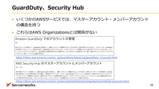 GuardDuty、Security Hub
いくつかのAWSサービスでは、マスターアカウント・メンバーアカウント
の構造を持つ
これらはAWS Organizationsとは関係がない
43
https://docs.aws.amazon.com/ja_jp/guardduty/latest/ug/guardduty_accounts.html
https://docs.aws.amazon.com/ja_jp/securityhub/latest/userguide/securityhub-accounts.html
 