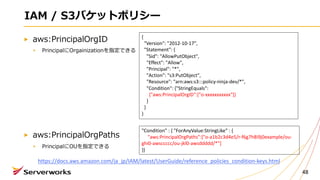 IAM / S3バケットポリシー
aws:PrincipalOrgID
PrincipalにOrgainizationを指定できる
aws:PrincipalOrgPaths
PrincipalにOUを指定できる
48
{
"Version": "2012-10-17",
"Statement": {
"Sid": "AllowPutObject",
"Effect": "Allow",
"Principal": "*",
"Action": "s3:PutObject",
"Resource": "arn:aws:s3:::policy-ninja-dev/*",
"Condition": {"StringEquals":
{"aws:PrincipalOrgID":["o-xxxxxxxxxxx"]}
}
}
}
"Condition" : { "ForAnyValue:StringLike" : {
"aws:PrincipalOrgPaths":["o-a1b2c3d4e5/r-f6g7h8i9j0example/ou-
ghi0-awsccccc/ou-jkl0-awsddddd/*"]
}}
https://docs.aws.amazon.com/ja_jp/IAM/latest/UserGuide/reference_policies_condition-keys.html
 