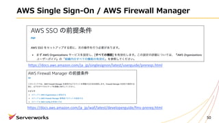 AWS Single Sign-On / AWS Firewall Manager
50
https://docs.aws.amazon.com/ja_jp/singlesignon/latest/userguide/prereqs.html
https://docs.aws.amazon.com/ja_jp/waf/latest/developerguide/fms-prereq.html
 