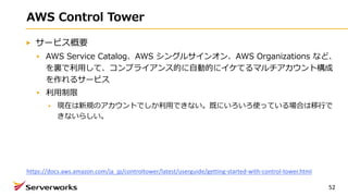 AWS Control Tower
サービス概要
AWS Service Catalog、AWS シングルサインオン、AWS Organizations など、
を裏で利⽤して、コンプライアンス的に⾃動的にイケてるマルチアカウント構成
を作れるサービス
利⽤制限
現在は新規のアカウントでしか利⽤できない。既にいろいろ使っている場合は移⾏で
きないらしい。
52
https://docs.aws.amazon.com/ja_jp/controltower/latest/userguide/getting-started-with-control-tower.html
 