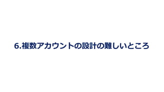 6.複数アカウントの設計の難しいところ
 