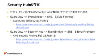 Security Hubの存在
セキュリティ系ログはSecurity Hubに集約してログ出⼒も考えられる
GuardDuty -> EventBridge -> SNS、S3(via Firehose)
GuardDuty 結果形式で出⼒される
https://docs.aws.amazon.com/ja_jp/guardduty/latest/ug/guardduty_finding
-format.html
GuardDuty -> Security Hub -> EventBridge -> SNS、S3(via Firehose)
AWS Security Finding 形式で出⼒される
https://docs.aws.amazon.com/ja_jp/securityhub/latest/userguide/securityhu
b-findings-format.html
59
 