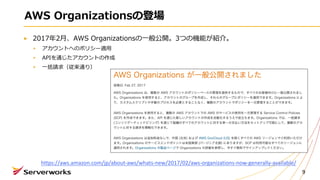 AWS Organizationsの登場
2017年2⽉、AWS Organizationsの⼀般公開。3つの機能が紹介。
アカウントへのポリシー適⽤
APIを通じたアカウントの作成
⼀括請求（従来通り）
9
https://aws.amazon.com/jp/about-aws/whats-new/2017/02/aws-organizations-now-generally-available/
 
