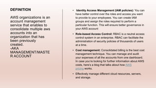 DEFINITION
AWS organizations is an
account management
service that enables to
consolidate multiple aws
accounts into an
organization that has
been previously
created.
-AKA
MANAGEMENT/MASTE
R ACCOUNT
• Identity Access Management (IAM policies): You can
have better control over the roles and access you want
to provide to your employees. You can create IAM
groups and assign the roles required to perform a
particular function. This will ensure better governance in
your AWS account
• Role-based Access Control: RBAC is a neutral access
control system in an enterprise. RBAC can facilitate the
administration of security policies of thousands of users
at a time.
• Cost management: Consolidated billing is the best cost
management technique. You can manage and audit
your expenses of all the accounts from one dashboard.
In case you’re looking for further information about AWS
costs, here’s a blog that talks about how AWS
pricing works.
• Effectively manage different cloud resources, servers,
and storage.
 