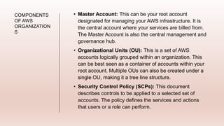 COMPONENTS
OF AWS
ORGANIZATION
S
• Master Account: This can be your root account
designated for managing your AWS infrastructure. It is
the central account where your services are billed from.
The Master Account is also the central management and
governance hub.
• Organizational Units (OU): This is a set of AWS
accounts logically grouped within an organization. This
can be best seen as a container of accounts within your
root account. Multiple OUs can also be created under a
single OU, making it a tree line structure.
• Security Control Policy (SCPs): This document
describes controls to be applied to a selected set of
accounts. The policy defines the services and actions
that users or a role can perform.
 