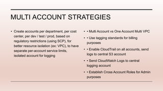 MULTI ACCOUNT STRATEGIES
• Create accounts per department, per cost
center, per dev / test / prod, based on
regulatory restrictions (using SCP), for
better resource isolation (ex: VPC), to have
separate per-account service limits,
isolated account for logging
• • Multi Account vs One Account Multi VPC
• • Use tagging standards for billing
purposes
• • Enable CloudTrail on all accounts, send
logs to central S3 account
• • Send CloudWatch Logs to central
logging account
• • Establish Cross Account Roles for Admin
purposes
 