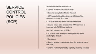 SERVICE
CONTROL
POLICIES
(SCP)
• Whitelist or blacklist IAM actions
• • Applied at the OU or Account level
• • Does not apply to the Master Account
• • SCP is applied to all the Users and Roles of the
Account, including Root user
• • The SCP does not affect service-linked roles
• • Service-linked roles enable other AWS services to
integrate with AWS Organizations
• and can't be restricted by SCPs.
• • SCP must have an explicit Allow (does not allow
anything by default)
• • Use cases:
• • Restrict access to certain services (for example: can’t
use EMR)
• • Enforce PCI compliance by explicitly disabling services
 