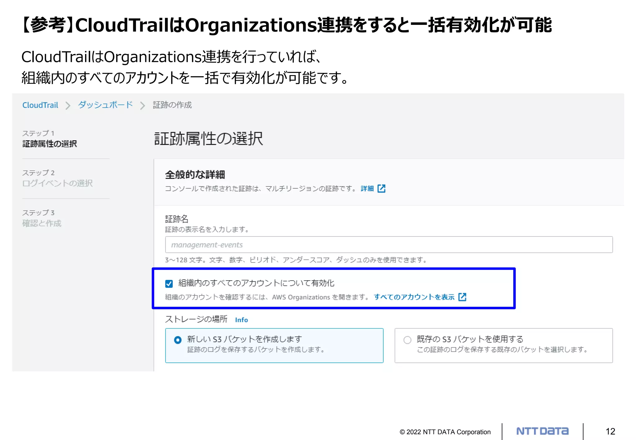 © 2022 NTT DATA Corporation 12
【参考】CloudTrailはOrganizations連携をすると一括有効化が可能
CloudTrailはOrganizations連携を行っていれば、
組織内のすべてのアカウントを一括で有効化が可能です。
 