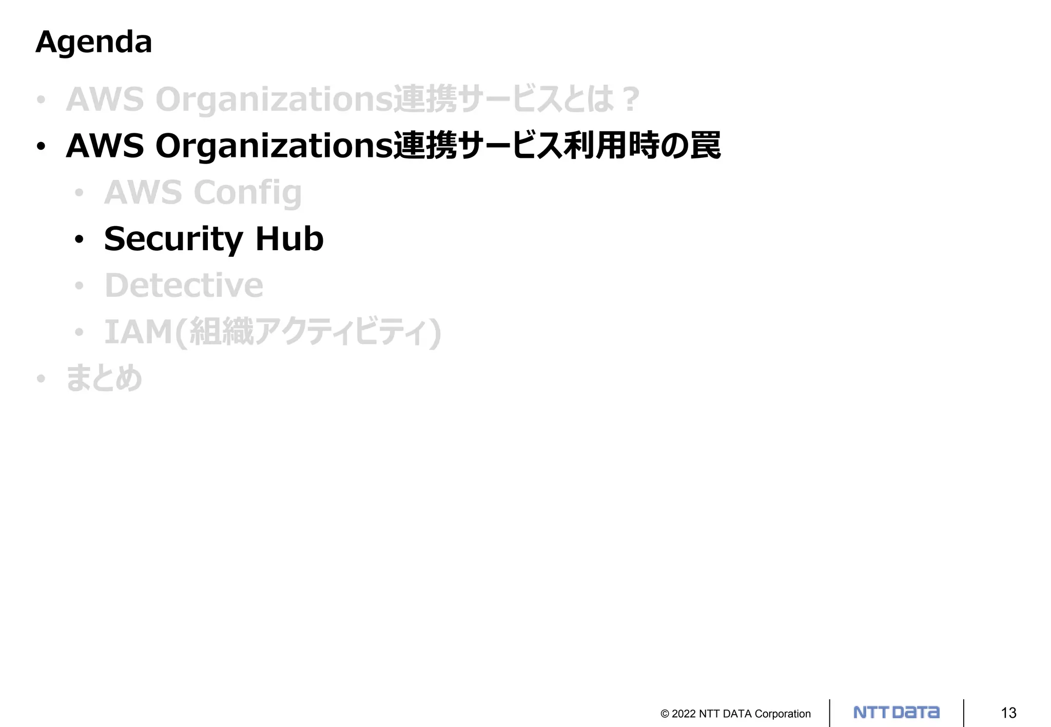 © 2022 NTT DATA Corporation 13
Agenda
• AWS Organizations連携サービスとは？
• AWS Organizations連携サービス利用時の罠
• AWS Config
• Security Hub
• Detective
• IAM(組織アクティビティ)
• まとめ
 