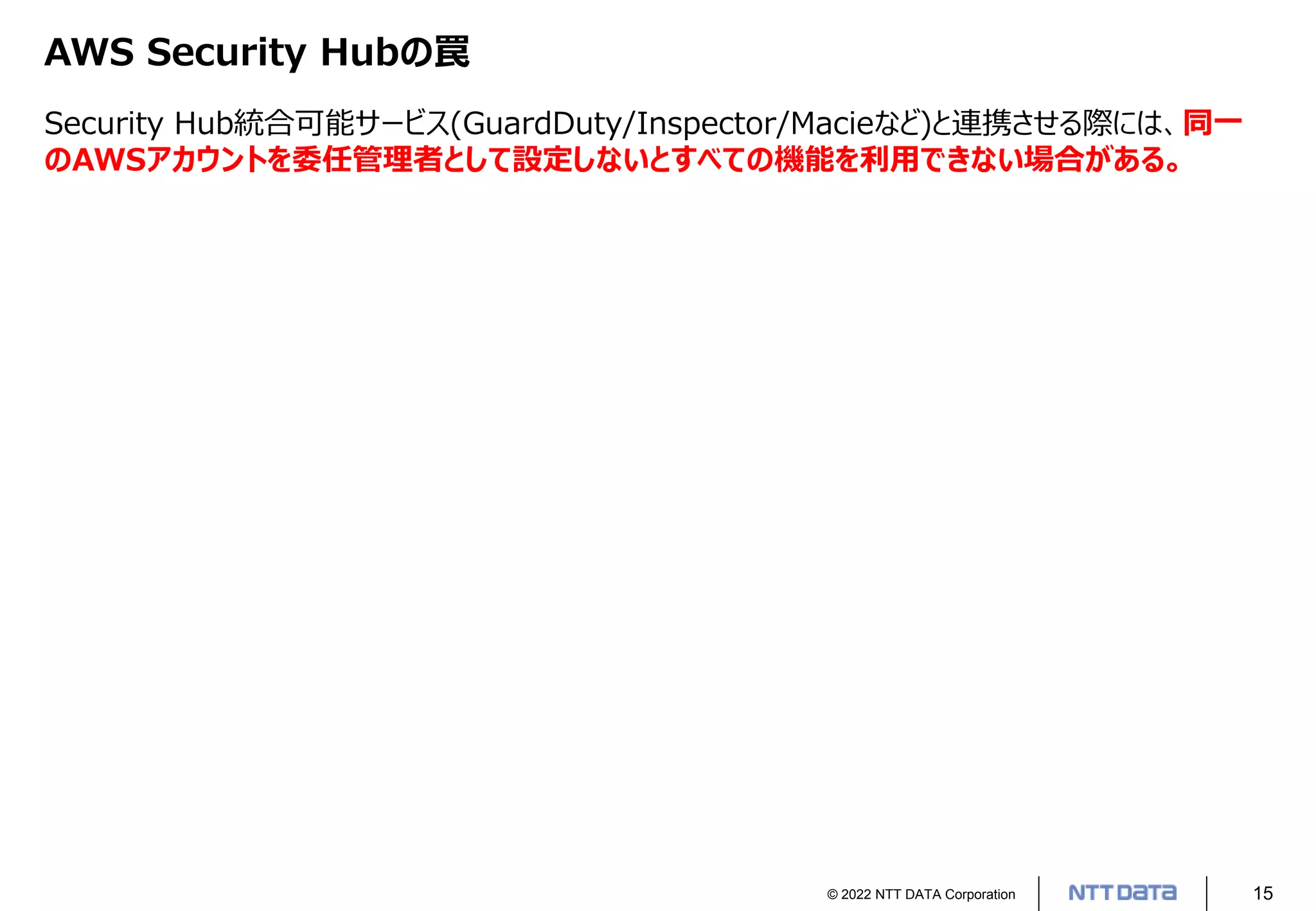 © 2022 NTT DATA Corporation 15
AWS Security Hubの罠
Security Hub統合可能サービス(GuardDuty/Inspector/Macieなど)と連携させる際には、同一
のAWSアカウントを委任管理者として設定しないとすべての機能を利用できない場合がある。
 
