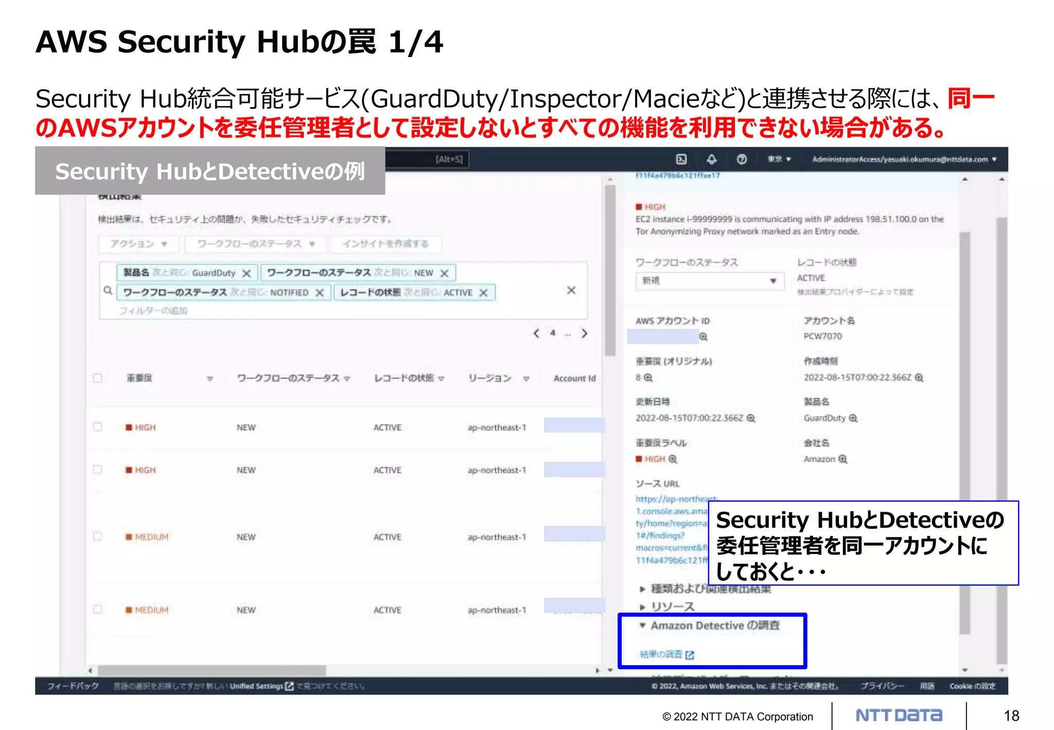 © 2022 NTT DATA Corporation 18
AWS Security Hubの罠 1/4
Security Hub統合可能サービス(GuardDuty/Inspector/Macieなど)と連携させる際には、同一
のAWSアカウントを委任管理者として設定しないとすべての機能を利用できない場合がある。
Security HubとDetectiveの
委任管理者を同一アカウントに
しておくと・・・
Security HubとDetectiveの例
 