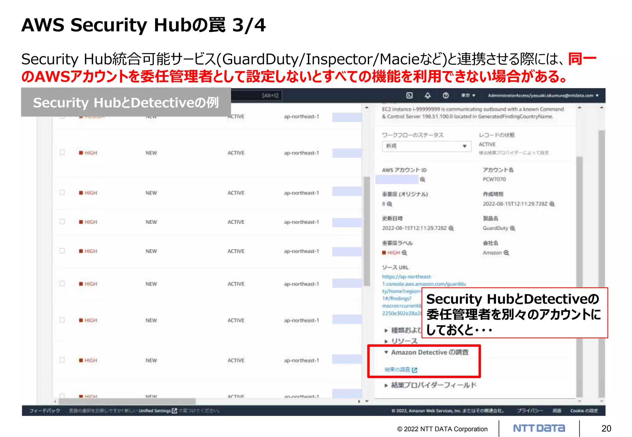 © 2022 NTT DATA Corporation 20
AWS Security Hubの罠 3/4
Security Hub統合可能サービス(GuardDuty/Inspector/Macieなど)と連携させる際には、同一
のAWSアカウントを委任管理者として設定しないとすべての機能を利用できない場合がある。
Security HubとDetectiveの
委任管理者を別々のアカウントに
しておくと・・・
Security HubとDetectiveの例
 