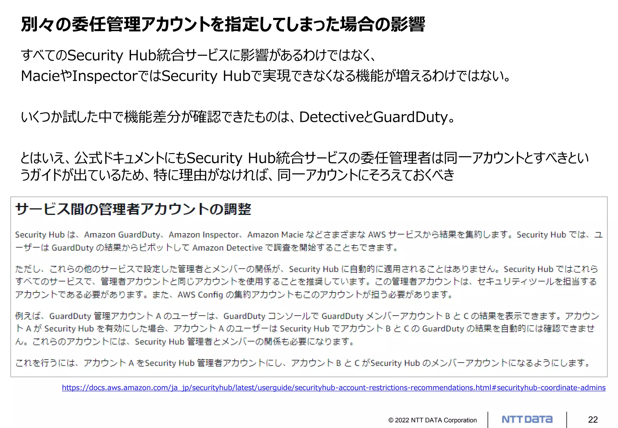 © 2022 NTT DATA Corporation 22
別々の委任管理アカウントを指定してしまった場合の影響
すべてのSecurity Hub統合サービスに影響があるわけではなく、
MacieやInspectorではSecurity Hubで実現できなくなる機能が増えるわけではない。
いくつか試した中で機能差分が確認できたものは、DetectiveとGuardDuty。
とはいえ、公式ドキュメントにもSecurity Hub統合サービスの委任管理者は同一アカウントとすべきとい
うガイドが出ているため、特に理由がなければ、同一アカウントにそろえておくべき
https://docs.aws.amazon.com/ja_jp/securityhub/latest/userguide/securityhub-account-restrictions-recommendations.html#securityhub-coordinate-admins
 