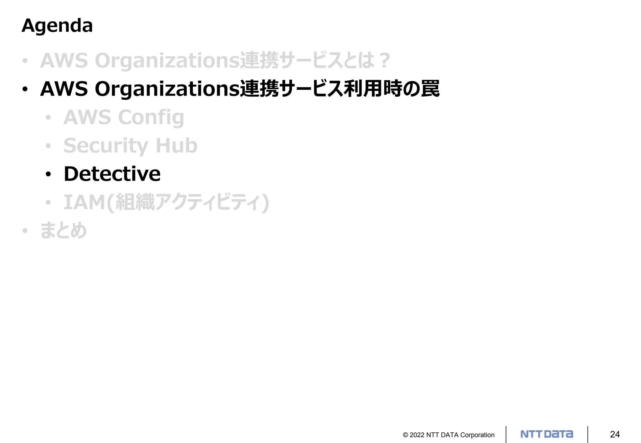 © 2022 NTT DATA Corporation 24
Agenda
• AWS Organizations連携サービスとは？
• AWS Organizations連携サービス利用時の罠
• AWS Config
• Security Hub
• Detective
• IAM(組織アクティビティ)
• まとめ
 
